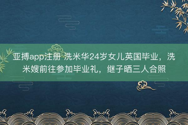 亚搏app注册 洗米华24岁女儿英国毕业,洗米嫂前往参加毕业礼,继子晒三人合照
