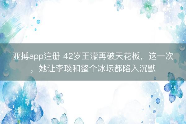 亚搏app注册 42岁王濛再破天花板，这一次，她让李琰和整个冰坛都陷入沉默