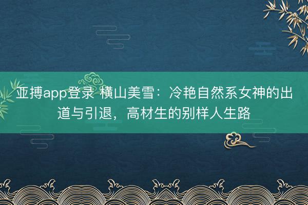 亚搏app登录 横山美雪:冷艳自然系女神的出道与引退,高材生的别样人生路