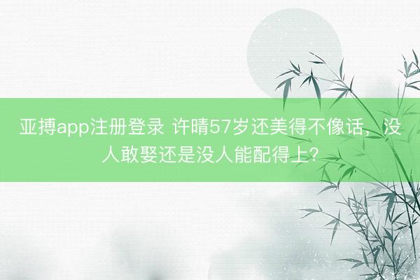 亚搏app注册登录 许晴57岁还美得不像话,没人敢娶还是没人能配得上?