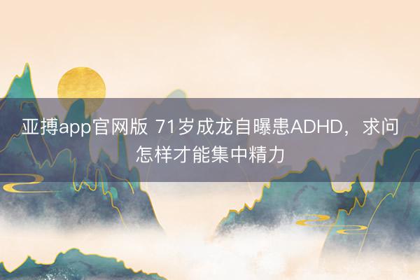 亚搏app官网版 71岁成龙自曝患ADHD，求问怎样才能集中精力