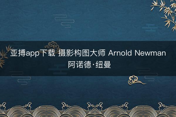 亚搏app下载 摄影构图大师 Arnold Newman 阿诺德·纽曼