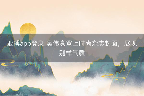 亚搏app登录 吴伟豪登上时尚杂志封面,展现别样气质
