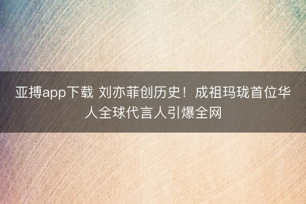 亚搏app下载 刘亦菲创历史！成祖玛珑首位华人全球代言人引爆全网
