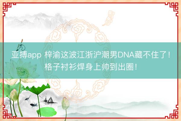 亚搏app 梓渝这波江浙沪潮男DNA藏不住了！格子衬衫焊身上帅到出圈！