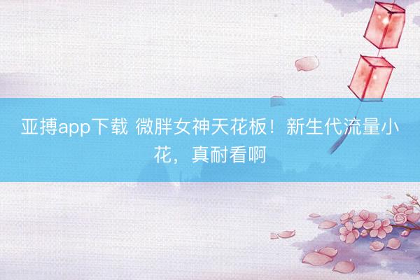 亚搏app下载 微胖女神天花板!新生代流量小花,真耐看啊