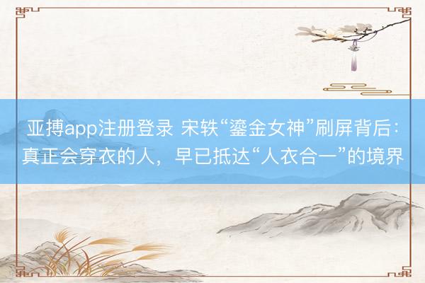 亚搏app注册登录 宋轶“鎏金女神”刷屏背后:真正会穿衣的人,早已抵达“人衣合一”的境界