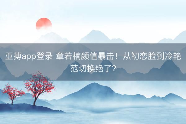 亚搏app登录 章若楠颜值暴击!从初恋脸到冷艳范切换绝了?