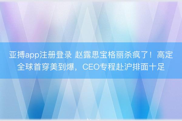 亚搏app注册登录 赵露思宝格丽杀疯了!高定全球首穿美到爆,CEO专程赴沪排面十足
