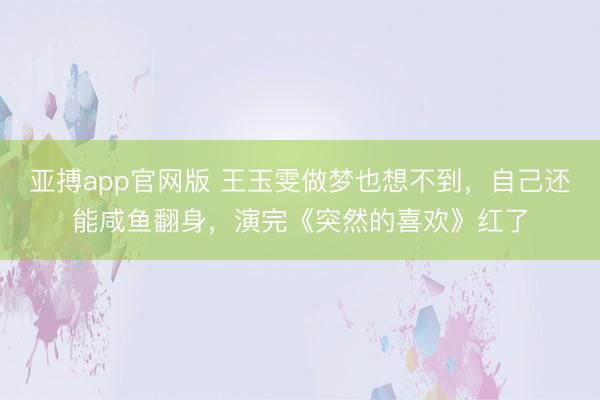 亚搏app官网版 王玉雯做梦也想不到，自己还能咸鱼翻身，演完《突然的喜欢》红了