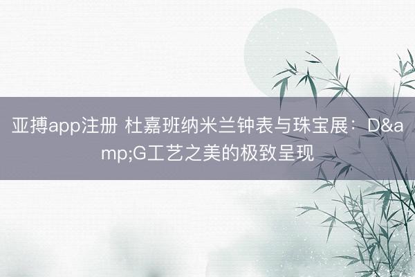 亚搏app注册 杜嘉班纳米兰钟表与珠宝展：D&G工艺之美的极致呈现