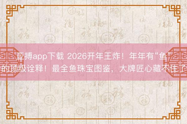 亚搏app下载 2026开年王炸！年年有“鱼”的顶级诠释！最全鱼珠宝图鉴，大牌匠心藏不住了