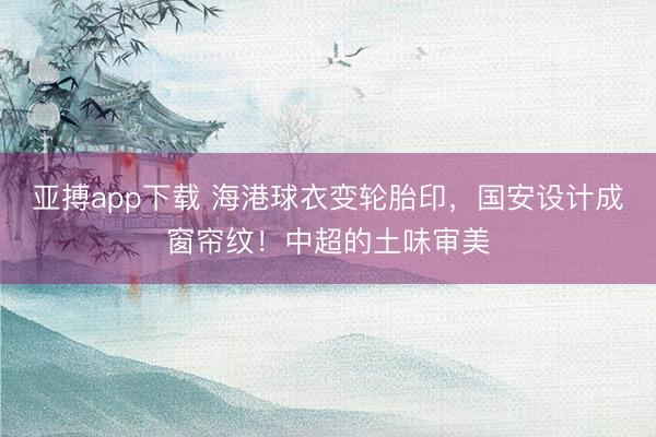 亚搏app下载 海港球衣变轮胎印,国安设计成窗帘纹!中超的土味审美