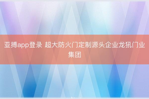 亚搏app登录 超大防火门定制源头企业龙犼门业集团