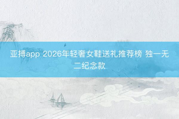 亚搏app 2026年轻奢女鞋送礼推荐榜 独一无二纪念款