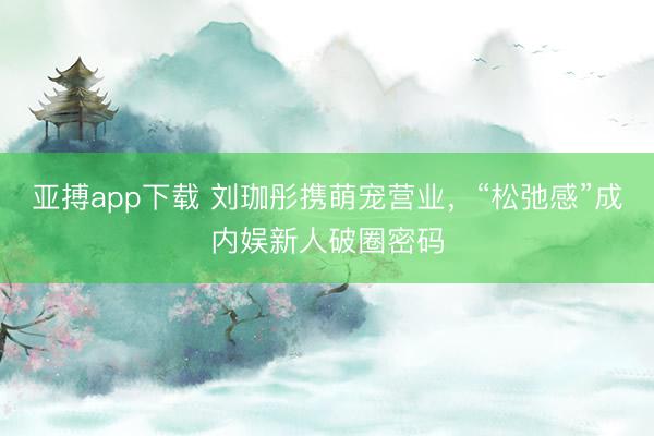 亚搏app下载 刘珈彤携萌宠营业,“松弛感”成内娱新人破圈密码