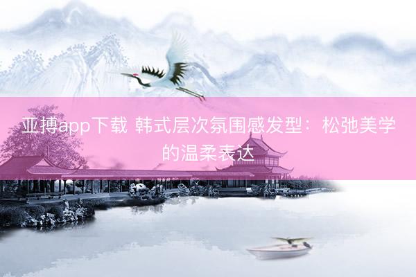 亚搏app下载 韩式层次氛围感发型:松弛美学的温柔表达