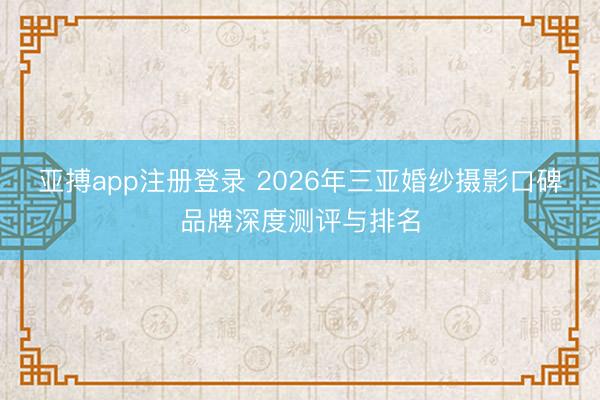 亚搏app注册登录 2026年三亚婚纱摄影口碑品牌深度测评与排名