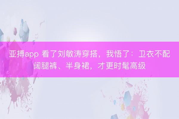 亚搏app 看了刘敏涛穿搭,我悟了:卫衣不配阔腿裤、半身裙,才更时髦高级
