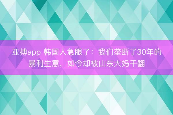 亚搏app 韩国人急眼了:我们垄断了30年的暴利生意,如今却被山东大妈干翻