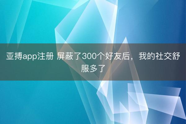 亚搏app注册 屏蔽了300个好友后,我的社交舒服多了