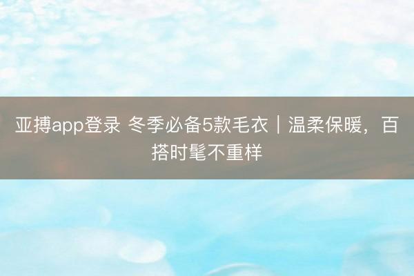 亚搏app登录 冬季必备5款毛衣|温柔保暖,百搭时髦不重样