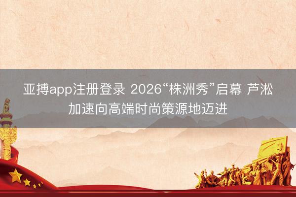 亚搏app注册登录 2026“株洲秀”启幕 芦淞加速向高端时尚策源地迈进