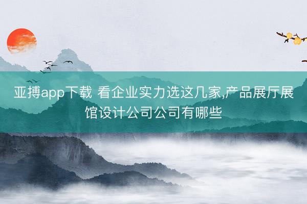 亚搏app下载 看企业实力选这几家,产品展厅展馆设计公司公司有哪些