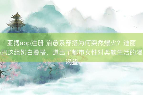 亚搏app注册 治愈系穿搭为何突然爆火?迪丽热巴这组奶白叠搭,道出了都市女性对柔软生活的渴望