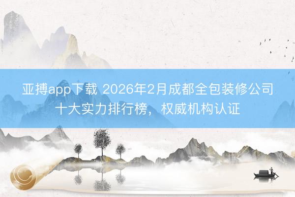 亚搏app下载 2026年2月成都全包装修公司十大实力排行榜,权威机构认证