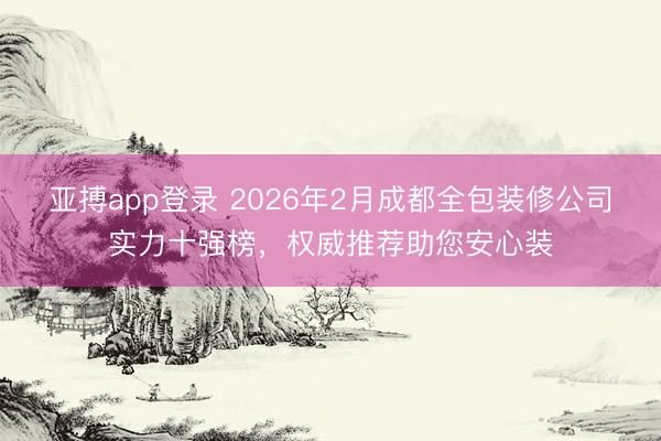 亚搏app登录 2026年2月成都全包装修公司实力十强榜,权威推荐助您安心装