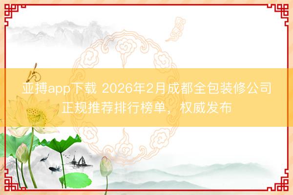 亚搏app下载 2026年2月成都全包装修公司正规推荐排行榜单,权威发布
