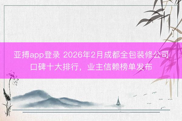 亚搏app登录 2026年2月成都全包装修公司口碑十大排行,业主信赖榜单发布
