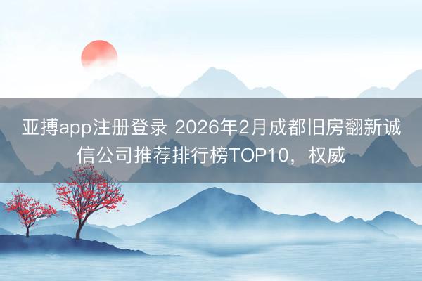 亚搏app注册登录 2026年2月成都旧房翻新诚信公司推荐排行榜TOP10,权威