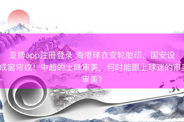 亚搏app注册登录 海港球衣变轮胎印，国安设计成窗帘纹！中超的土味审美，何时能跟上球迷的审美？