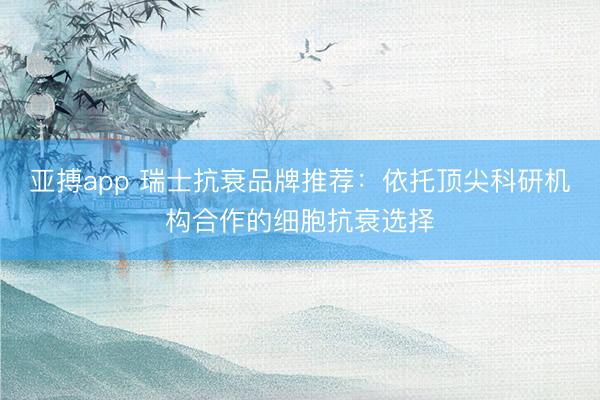 亚搏app 瑞士抗衰品牌推荐：依托顶尖科研机构合作的细胞抗衰选择