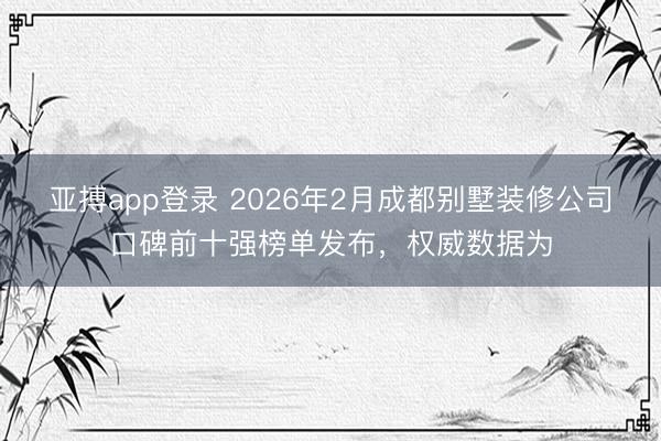 亚搏app登录 2026年2月成都别墅装修公司口碑前十强榜单发布，权威数据为