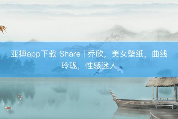 亚搏app下载 Share | 乔欣，美女壁纸，曲线玲珑，性感迷人