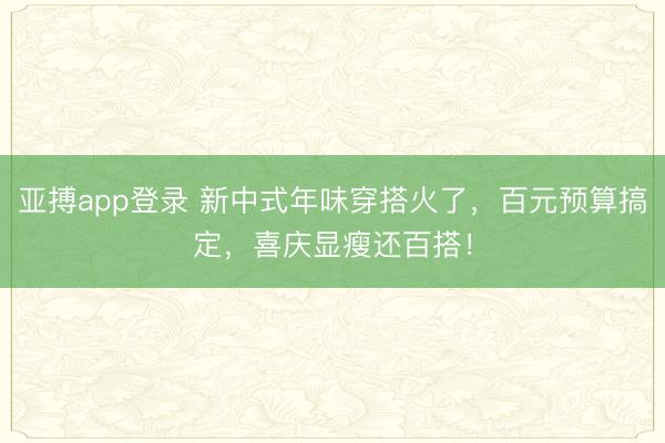 亚搏app登录 新中式年味穿搭火了，百元预算搞定，喜庆显瘦还百搭！