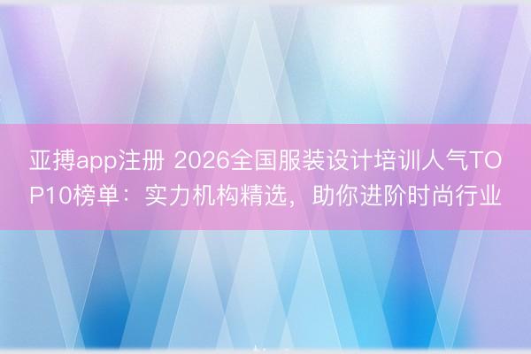 亚搏app注册 2026全国服装设计培训人气TOP10榜单:实力机构精选,助你进阶时尚行业