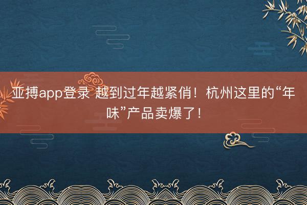 亚搏app登录 越到过年越紧俏!杭州这里的“年味”产品卖爆了!