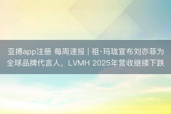 亚搏app注册 每周速报 | 祖·玛珑宣布刘亦菲为全球品牌代言人,LVMH 2025年营收继续下跌