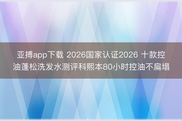 亚搏app下载 2026国家认证2026 十款控油蓬松洗发水测评科熙本80小时控油不扁塌