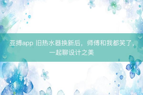 亚搏app 旧热水器换新后,师傅和我都笑了,一起聊设计之美