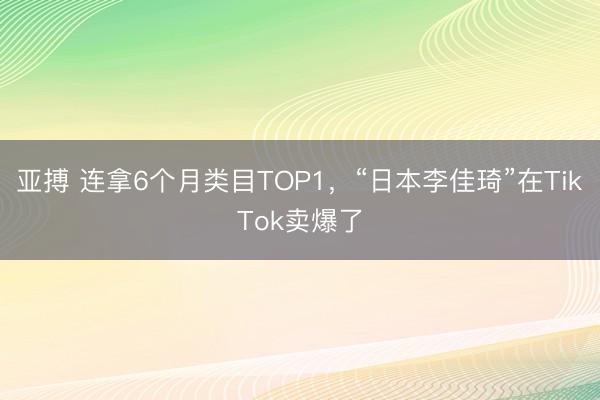 亚搏 连拿6个月类目TOP1,“日本李佳琦”在TikTok卖爆了