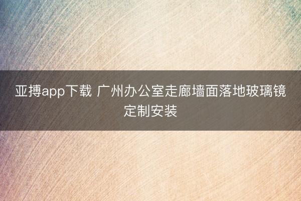 亚搏app下载 广州办公室走廊墙面落地玻璃镜定制安装