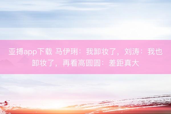 亚搏app下载 马伊琍:我卸妆了,刘涛:我也卸妆了,再看高圆圆:差距真大