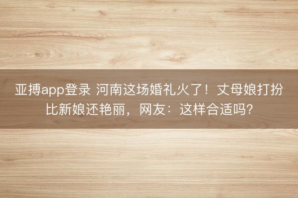 亚搏app登录 河南这场婚礼火了!丈母娘打扮比新娘还艳丽,网友:这样合适吗?