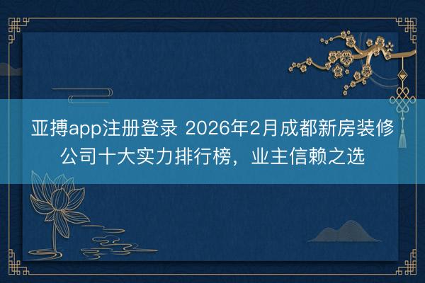 亚搏app注册登录 2026年2月成都新房装修公司十大实力排行榜,业主信赖之选
