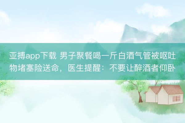 亚搏app下载 男子聚餐喝一斤白酒气管被呕吐物堵塞险送命,医生提醒:不要让醉酒者仰卧